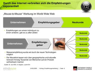 Durch das Internet verbreiten sich die Empfehl-ungen
exponentiell

„Mouse-to-Mouse“ Werbung im World Wide Web


         Unternehmen                                   Empfehlungsgeber                            Neukunde


 Empfehlungen von einem Individuum zu
  einem anderen, gab es zu allen Zeiten                                                                 Neukunde


                                                                                                        Neukunde

                                              Empfehlungs-
    Unternehmen                                                                                         Neukunde
                                                 geber

                                                                                                        Neukunde
  Massenempfehlung wurde est durch die neuen Technologien
   möglich
                                                                                                        Neukunde
  Per Mausklick lassen sich über geographische und kulturelle
   Grenzen hinweg Tausende von Menschen auf ein Produkt
   aufmerksam machen
Quelle: Dr. oec.HSG A. Kappler, Luzern/CH

                                            24.06.2009 | Vortrag: Empfehlungsmarketing | Seite 6
 