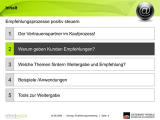 Inhalt


Empfehlungsprozesse positiv steuern

 1       Der Vertrauenspartner im Kaufprozess!


 2       Warum geben Kunden Empfehlungen?


 3       Welche Themen fördern Weitergabe und Empfehlung?


 4       Beispiele /Anwendungen


 5       Tools zur Weitergabe



                        24.06.2009 | Vortrag: Empfehlungsmarketing | Seite 8
 