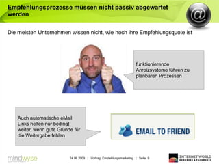 Empfehlungsprozesse müssen nicht passiv abgewartet
werden

Die meisten Unternehmen wissen nicht, wie hoch ihre Empfehlungsquote ist




                                                                     funktionierende
                                                                     Anreizsysteme führen zu
                                                                     planbaren Prozessen




   Auch automatische eMail
   Links helfen nur bedingt
   weiter, wenn gute Gründe für
   die Weitergabe fehlen



                          24.06.2009 | Vortrag: Empfehlungsmarketing | Seite 9
 
