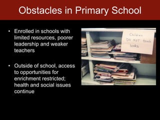 Obstacles in Primary SchoolEnrolled in schools with limited resources, poorer leadership and weaker teachersOutside of school, access to opportunities for enrichment restricted; health and social issues continue