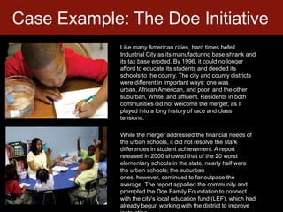 Case Example: The Doe InitiativeLike many American cities, hard times befell Industrial City as its manufacturing base shrank and its tax base eroded. By 1996, it could no longer afford to educate its students and deeded its schools to the county. The city and county districts were different in important ways: one was urban, African American, and poor, and the other suburban, White, and affluent. Residents in both communities did not welcome the merger, as it played into a long history of race and class tensions.  While the merger addressed the financial needs of the urban schools, it did not resolve the stark differences in student achievement. A report released in 2000 showed that of the 20 worst elementary schools in the state, nearly half were the urban schools; the suburban ones, however, continued to far outpace the average. The report appalled the community and prompted the Doe Family Foundation to connect with the city’s local education fund (LEF), which had already begun working with the district to improve instruction. 