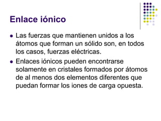 Enlace iónicoLas fuerzas que mantienen unidos a los átomos que forman un sólido son, en todos los casos, fuerzas eléctricas.Enlaces iónicos pueden encontrarse solamente en cristales formados por átomos de al menos dos elementos diferentes que puedan formar los iones de carga opuesta.