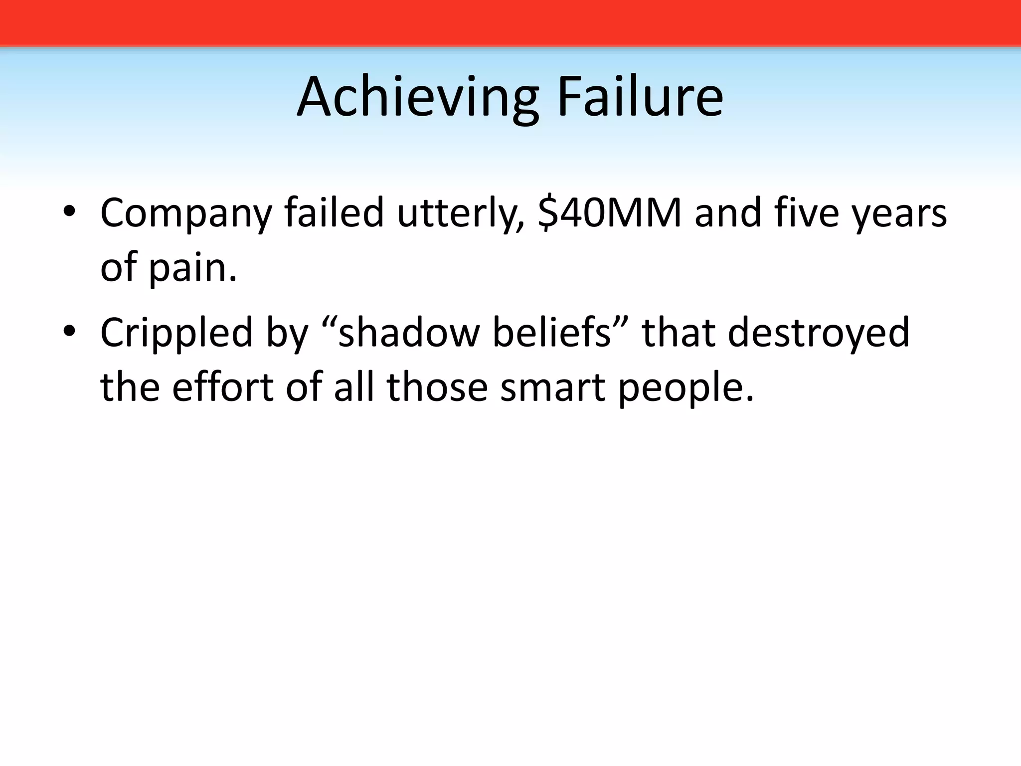 Achieving FailureCompany failed utterly, $40MM and five years of pain.Crippled by “shadow beliefs” that destroyed the effort of all those smart people.