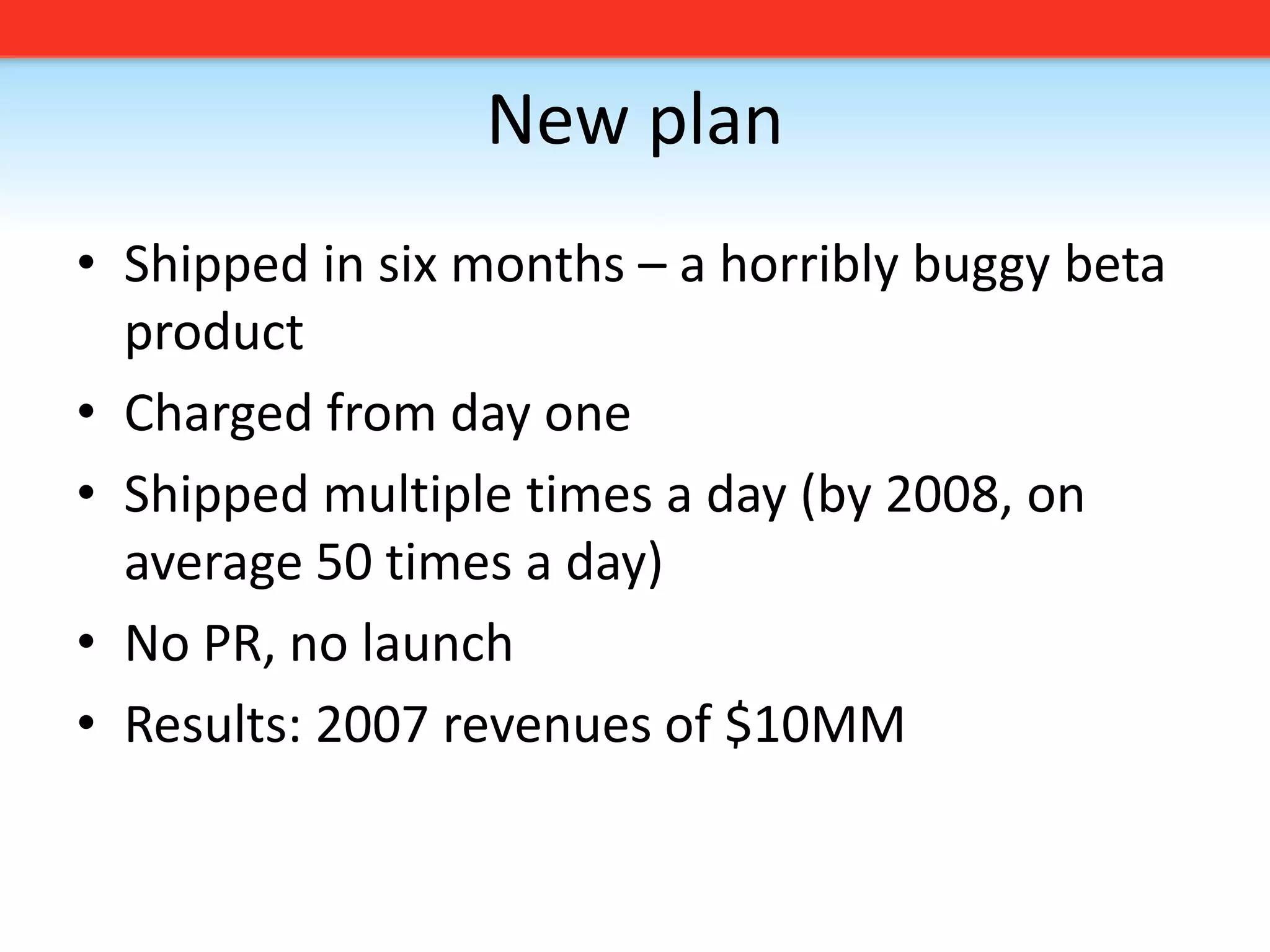 New planShipped in six months – a horribly buggy beta productCharged from day oneShipped multiple times a day (by 2008, on average 50 times a day)No PR, no launchResults: 2007 revenues of $10MM