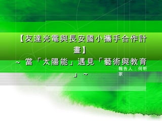 【友達光電與長安國小攜手合作計
       畫】
~ 當「太陽能」遇見「藝術與教育
             報告人：何昕
       」~    家
 