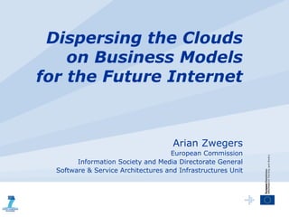 Dispersing the Clouds
    on Business Models
for the Future Internet



                                     Arian Zwegers
                                    European Commission
        Information Society and Media Directorate General
  Software & Service Architectures and Infrastructures Unit
 