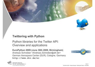 Twittering with Python
Python libraries for the Twitter API:
Overview and applications
EuroPython 2009 (June 30th 2009, Birmingham)
Andreas Schreiber <Andreas.Schreiber@dlr.de>
German Aerospace Center (DLR), Cologne, Germany
http://www.dlr.de/sc

                                                                                                           Folie 1
                                            EuroPython 2009 > Andreas Schreiber> Twittering with Python > 30.06.2009
 