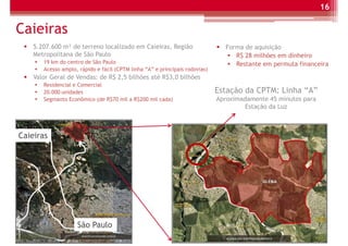 16

Caieiras
    5.207.600 m² de terreno localizado em Caieiras, Região                     Forma de aquisição
    Metropolitana de São Paulo                                                    R$ 28 milhões em dinheiro
       19 km do centro de São Paulo                                               Restante em permuta financeira
       Acesso amplo, rápido e fácil (CPTM linha “A” e principais rodovias)
    Valor Geral de Vendas: de R$ 2,5 bilhões até R$3,0 bilhões
       Residencial e Comercial
       20.000 unidades                                                       Estação da CPTM: Linha “A”
       Segmanto Econômico (de R$70 mil a R$200 mil cada)                     Aproximadamente 45 minutos para
                                                                                      Estação da Luz



Caieiras




                    São Paulo
 