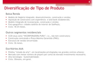 8


Diversificação de Tipo de Produto
Baixa Renda
  Modelo de Negócio Integrado: desenvolvimento, construção e vendas;
  Aquisição de construtora com experiência e land bank estabelecido;
  Modelo integrado de incorporação, construção e vendas;
  Foco geográfico: cidades-satélite do interior de SãoPaulo;
  Ciclo: 18-24 meses.

Outros segmentos residenciais
  CCDI atua como “INCORPORADORA PURA”, i.e., não tem construtora;
  Construção contratada a Preço Máximo Garantido (PMG);
  Estrutura de vendas terceirizada
  Ciclo: 36 meses.

Escritórios AAA
  Prédios “estado da arte”, em localizações privilegiadas nos grandes centros urbanos;
  Mercado com menor número de players por conta do elevado investimento necessário;
  Alta tecnologia - Sustentabilidade;
  Ciclo: 30meses, em geral.
 
