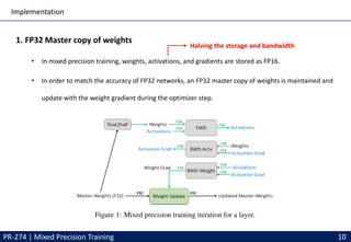 Implementation
PR-274 | Mixed Precision Training 10
1. FP32 Master copy of weights
• In mixed precision training, weights, activations, and gradients are stored as FP16.
• In order to match the accuracy of FP32 networks, an FP32 master copy of weights is maintained and
update with the weight gradient during the optimizer step.
Halving the storage and bandwidth
 