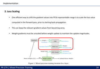 Implementation
PR-274 | Mixed Precision Training 14
2. Loss Scaling
• One efficient way to shift the gradient values into FP16-representable range is to scale the loss value
computed in the forward pass, prior to starting back-propagation.
• This can keep the relevant gradient values from becoming zeros.
• Weight gradients must be unscaled before weight update to maintain the update magnitudes.
 