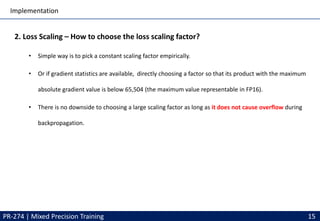 Implementation
PR-274 | Mixed Precision Training 15
2. Loss Scaling – How to choose the loss scaling factor?
• Simple way is to pick a constant scaling factor empirically.
• Or if gradient statistics are available, directly choosing a factor so that its product with the maximum
absolute gradient value is below 65,504 (the maximum value representable in FP16).
• There is no downside to choosing a large scaling factor as long as it does not cause overflow during
backpropagation.
 