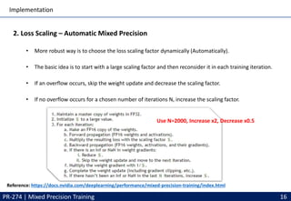 Implementation
PR-274 | Mixed Precision Training 16
2. Loss Scaling – Automatic Mixed Precision
• More robust way is to choose the loss scaling factor dynamically (Automatically).
• The basic idea is to start with a large scaling factor and then reconsider it in each training iteration.
• If an overflow occurs, skip the weight update and decrease the scaling factor.
• If no overflow occurs for a chosen number of iterations N, increase the scaling factor.
Reference: https://docs.nvidia.com/deeplearning/performance/mixed-precision-training/index.html
Use N=2000, Increase x2, Decrease x0.5
 