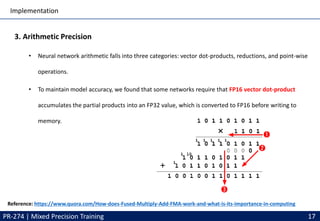 Implementation
PR-274 | Mixed Precision Training 17
3. Arithmetic Precision
• Neural network arithmetic falls into three categories: vector dot-products, reductions, and point-wise
operations.
• To maintain model accuracy, we found that some networks require that FP16 vector dot-product
accumulates the partial products into an FP32 value, which is converted to FP16 before writing to
memory.
Reference: https://www.quora.com/How-does-Fused-Multiply-Add-FMA-work-and-what-is-its-importance-in-computing
 