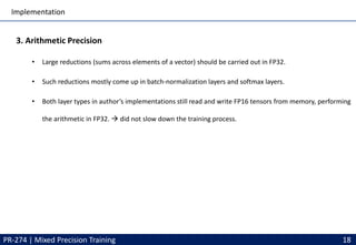 Implementation
PR-274 | Mixed Precision Training 18
3. Arithmetic Precision
• Large reductions (sums across elements of a vector) should be carried out in FP32.
• Such reductions mostly come up in batch-normalization layers and softmax layers.
• Both layer types in author’s implementations still read and write FP16 tensors from memory, performing
the arithmetic in FP32. → did not slow down the training process.
 