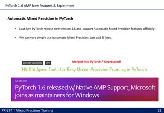 PyTorch 1.6 AMP New features & Experiment
PR-274 | Mixed Precision Training 21
Automatic Mixed Precision in PyTorch
• Last July, PyTorch release new version 1.6 and support Automatic Mixed Precision features officially!
• We can very simply use Automatic Mixed Precision. Just add 5 lines.
Merged into PyTorch / Deprecated!
 