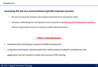 Introduction
Increasing the size of a neural network typically improves accuracy
• But also increases the memory and compute requirements for training the model.
• Introduce methodology for training deep neural networks using half-precision floating point numbers,
without losing model accuracy or having to modify hyper-parameters.
• Introduce three techniques to prevent model accuracy loss.
• Using these techniques, demonstrate that a wide variety of network architectures and
applications can be trained to match the accuracy FP32 training.
PR-274 | Mixed Precision Training 3
Main Contributions
 