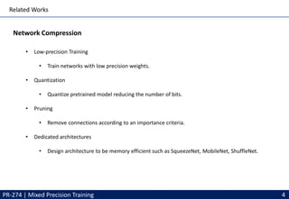 Related Works
Network Compression
PR-274 | Mixed Precision Training 4
• Low-precision Training
• Train networks with low precision weights.
• Quantization
• Quantize pretrained model reducing the number of bits.
• Pruning
• Remove connections according to an importance criteria.
• Dedicated architectures
• Design architecture to be memory efficient such as SqueezeNet, MobileNet, ShuffleNet.
 