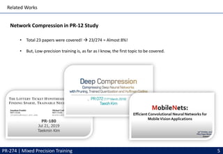 Related Works
Network Compression in PR-12 Study
PR-274 | Mixed Precision Training 5
• Total 23 papers were covered! → 23/274 = Almost 8%!
• But, Low-precision training is, as far as I know, the first topic to be covered.
 
