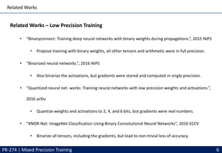 Related Works
Related Works – Low Precision Training
• “Binaryconnect: Training deep neural networks with binary weights during propagations.”, 2015 NIPS
• Propose training with binary weights, all other tensors and arithmetic were in full precision.
• “Binarized neural networks.”, 2016 NIPS
• Also binarize the activations, but gradients were stored and computed in single precision.
• “Quantized neural net- works: Training neural networks with low precision weights and activations.”,
2016 arXiv
• Quantize weights and activations to 2, 4, and 6 bits, but gradients were real numbers.
• “XNOR-Net: ImageNet Classification Using Binary Convolutional Neural Networks”, 2016 ECCV
• Binarize all tensors, including the gradients, but lead to non-trivial loss of accuracy.
PR-274 | Mixed Precision Training 6
 