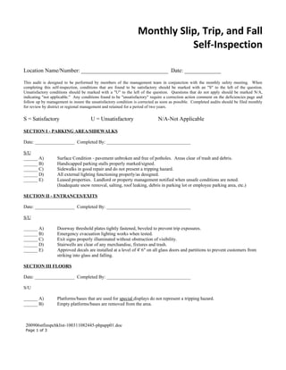 Monthly Slip, Trip, and Fall
                                                                            Self-Inspection

Location Name/Number: _______________________________ Date: _____________

This audit is designed to be performed by members of the management team in conjunction with the monthly safety meeting. When
completing this self-inspection, conditions that are found to be satisfactory should be marked with an "S" to the left of the question.
Unsatisfactory conditions should be marked with a "U" to the left of the question. Questions that do not apply should be marked N/A,
indicating "not applicable." Any conditions found to be "unsatisfactory" require a correction action comment on the deficiencies page and
follow up by management to insure the unsatisfactory condition is corrected as soon as possible. Completed audits should be filed monthly
for review by district or regional management and retained for a period of two years.

S = Satisfactory                      U = Unsatisfactory                     N/A-Not Applicable

SECTION I - PARKING AREA/SIDEWALKS

Date: _________________ Completed By: ____________________________________

S/U
______ A)          Surface Condition - pavement unbroken and free of potholes. Areas clear of trash and debris.
______ B)          Handicapped parking stalls properly marked/signed.
______ C)          Sidewalks in good repair and do not present a tripping hazard.
______ D)          All external lighting functioning properly/as designed.
______ E)          Leased properties. Landlord or property management notified when unsafe conditions are noted.
                   (Inadequate snow removal, salting, roof leaking, debris in parking lot or employee parking area, etc.)

SECTION II - ENTRANCES/EXITS

Date: _________________ Completed By: ____________________________________

S/U

______ A)          Doorway threshold plates tightly fastened, beveled to prevent trip exposures.
______ B)          Emergency evacuation lighting works when tested.
______ C)          Exit signs properly illuminated without obstruction of visibility.
______ D)          Stairwells are clear of any merchandise, fixtures and trash.
______ E)          Approved decals are installed at a level of 4' 6" on all glass doors and partitions to prevent customers from
                   striking into glass and falling.

SECTION III FLOORS

Date: _________________ Completed By: ____________________________________

S/U

______ A)          Platforms/bases that are used for special displays do not represent a tripping hazard.
______ B)          Empty platforms/bases are removed from the area.



 200906stfinspchklist-100311082445-phpapp01.doc
 Page 1 of 3
 