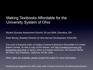 Making Textbooks Affordable for the
University System of Ohio

Student Success Assessment Summit, 23-Jun-2009, Columbus, OH

Peter Murray, Assistant Director for New Service Development, OhioLINK


This work is licensed under a Creative Commons Attribution-ShareAlike 3.0 United
States License. To view a copy of this license, visit http://creativecommons.org/
licenses/by-sa/3.0/us/ or send a letter to Creative Commons, 543 Howard Street,
5th Floor, San Francisco, California, 94105, USA.

Other rights are available; please contact the author for more information.


Attributed photographs from Flikr, used under Creative Commons derivatives-okay licenses.
 