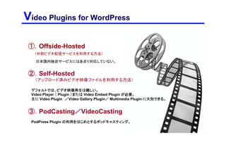 Video Plugins for WordPress

 ①．Offside-Hosted
  （外部ビデオ配信サービスを利用する方法）

   ほぼ日本国内独自サービスには対応していない。


 ②．Self-Hosted
  （アップロード済みビデオ映像ファイルを利用する方法）

 デフォルトでは再生不可。
 Video Player （ Plugin ）または Video Embed Plugin が必要。
 主に Video Plugin ／Video Gallary Plugin／ Multimedia Plugin に大別できる。


 ③．PodCasting／VideoCasting
 PodPress Plugin の利用をはじめとするポッドキャスティング。
 