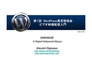 第１回 WordPress東京勉強会
  ビデオ映像配信入門

                              Rev1.00


       2009/06/28
＠ Digital Hollywood Sibuya


   Atsushi Ogisawa
 http://www.cmssol.jp/blog/
 http://www.wpmotion.net/
 