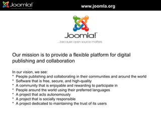 www.joomla.org




Our mission is to provide a flexible platform for digital
publishing and collaboration

In our vision, we see:
* People publishing and collaborating in their communities and around the world
* Software that is free, secure, and high-quality
* A community that is enjoyable and rewarding to participate in
* People around the world using their preferred languages
* A project that acts autonomously
* A project that is socially responsible
* A project dedicated to maintaining the trust of its users
 