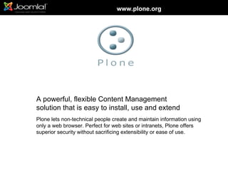 www.plone.org




A powerful, flexible Content Management
solution that is easy to install, use and extend
Plone lets non-technical people create and maintain information using
only a web browser. Perfect for web sites or intranets, Plone offers
superior security without sacrificing extensibility or ease of use.
 