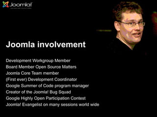 Joomla involvement
Development Workgroup Member
Board Member Open Source Matters
Joomla Core Team member
(First ever) Development Coordinator
Google Summer of Code program manager
Creator of the Joomla! Bug Squad
Google Highly Open Participation Contest
Joomla! Evangelist on many sessions world wide
                                                 3
 