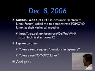 Dec. 8, 2006
✴ Satoru Ueda of CELF (Consumer Electronics
Linux Forum) asked me to demonstrate TOMOYO
Linux at their technical meeting.
✴ http://tree.celinuxforum.org/CelfPubWiki/
JapanTechnicalJamboree12
✴ I spoke to them,
✴ “please send requests/questions in Japanese”
✴ “please use TOMOYO Linux”
✴ And got ...
 