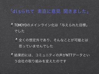 「disられて 素直に意見 聞きました」
TOMOYOのメインライン化は「与えられた目標」
でした
全くの想定外であり、そんなことが可能とは
思っていませんでした
結果的には、コミュニティの声がNTTデータとい
う会社の取り組みを変えたのです
 
