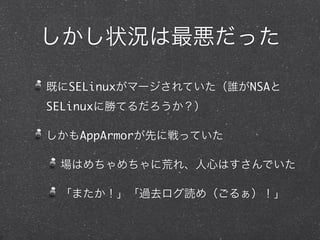 しかし状況は最悪だった
既にSELinuxがマージされていた（誰がNSAと
SELinuxに勝てるだろうか？）
しかもAppArmorが先に戦っていた
場はめちゃめちゃに荒れ、人心はすさんでいた
「またか！」「過去ログ読め（ごるぁ）！」
 