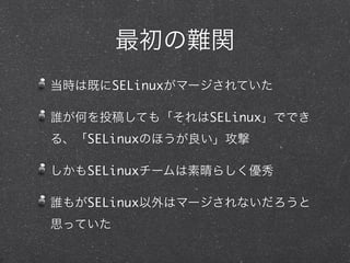 最初の難関
当時は既にSELinuxがマージされていた
誰が何を投稿しても「それはSELinux」ででき
る、「SELinuxのほうが良い」攻撃
しかもSELinuxチームは素晴らしく優秀
誰もがSELinux以外はマージされないだろうと
思っていた
 