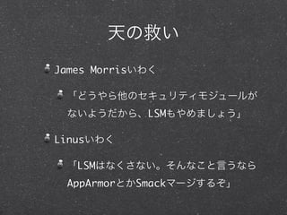 天の救い
James Morrisいわく
「どうやら他のセキュリティモジュールが
ないようだから、LSMもやめましょう」
Linusいわく
「LSMはなくさない。そんなこと言うなら
AppArmorとかSmackマージするぞ」
 