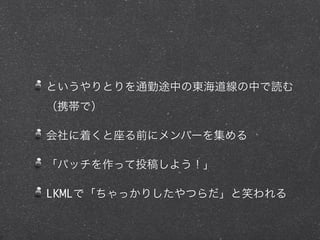 というやりとりを通勤途中の東海道線の中で読む
（携帯で）
会社に着くと座る前にメンバーを集める
「パッチを作って投稿しよう！」
LKMLで「ちゃっかりしたやつらだ」と笑われる
 