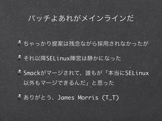 パッチよあれがメインラインだ
ちゃっかり提案は残念ながら採用されなかったが
それ以降SELinux陣営は静かになった
Smackがマージされて、誰もが「本当にSELinux
以外もマージできるんだ」と思った
ありがとう、James Morris (T_T)
 