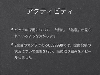アクティビティ
パッチの採用について、「情熱」「熱意」が見ら
れているような気がします
2度目のオタワであるOLS2008では、提案投稿の
状況について発表を行い、暗に取り組みをアピー
ルしました
 