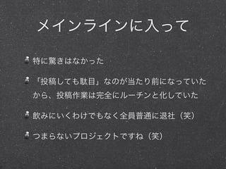 メインラインに入って
特に驚きはなかった
「投稿しても駄目」なのが当たり前になっていた
から、投稿作業は完全にルーチンと化していた
飲みにいくわけでもなく全員普通に退社（笑）
つまらないプロジェクトですね（笑）
 