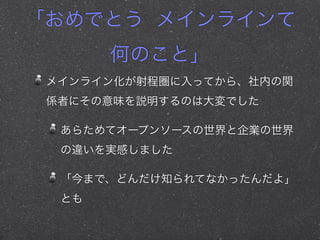 「おめでとう メインラインて
何のこと」
メインライン化が射程圏に入ってから、社内の関
係者にその意味を説明するのは大変でした
あらためてオープンソースの世界と企業の世界
の違いを実感しました
「今まで、どんだけ知られてなかったんだよ」
とも
 