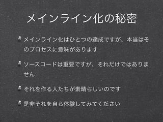 メインライン化の秘密
メインライン化はひとつの達成ですが、本当はそ
のプロセスに意味があります
ソースコードは重要ですが、それだけではありま
せん
それを作る人たちが素晴らしいのです
是非それを自ら体験してみてください
 