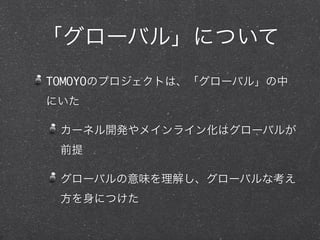 「グローバル」について
TOMOYOのプロジェクトは、「グローバル」の中
にいた
カーネル開発やメインライン化はグローバルが
前提
グローバルの意味を理解し、グローバルな考え
方を身につけた
 