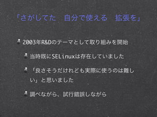 「さがしてた 自分で使える 拡張を」
2003年R&Dのテーマとして取り組みを開始
当時既にSELinuxは存在していました
「良さそうだけれども実際に使うのは難し
い」と思いました
調べながら、試行錯誤しながら
 