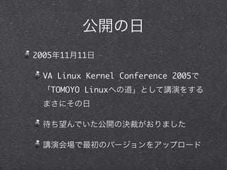 公開の日
2005年11月11日
VA Linux Kernel Conference 2005で
「TOMOYO Linuxへの道」として講演をする
まさにその日
待ち望んでいた公開の決裁がおりました
講演会場で最初のバージョンをアップロード
 