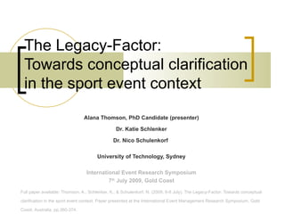 The Legacy-Factor:  Towards conceptual clarification in the sport event context Alana Thomson, PhD Candidate (presenter) Dr. Katie Schlenker Dr. Nico Schulenkorf  University of Technology, Sydney International Event Research Symposium 7 th  July 2009, Gold Coast Full paper available: Thomson, A., Schlenker, K., & Schulenkorf, N. (2009, 6-8 July). The Legacy-Factor: Towards conceptual clarification in the sport event context. Paper presented at the International Event Management Research Symposium, Gold Coast, Australia, pp.360-374. 