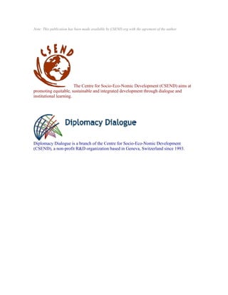 Note: This publication has been made available by CSEND.org with the agrement of the author.




                        The Centre for Socio-Eco-Nomic Development (CSEND) aims at
promoting equitable, sustainable and integrated development through dialogue and
institutional learning.




Diplomacy Dialogue is a branch of the Centre for Socio-Eco-Nomic Development
(CSEND), a non-profit R&D organization based in Geneva, Switzerland since 1993.
 