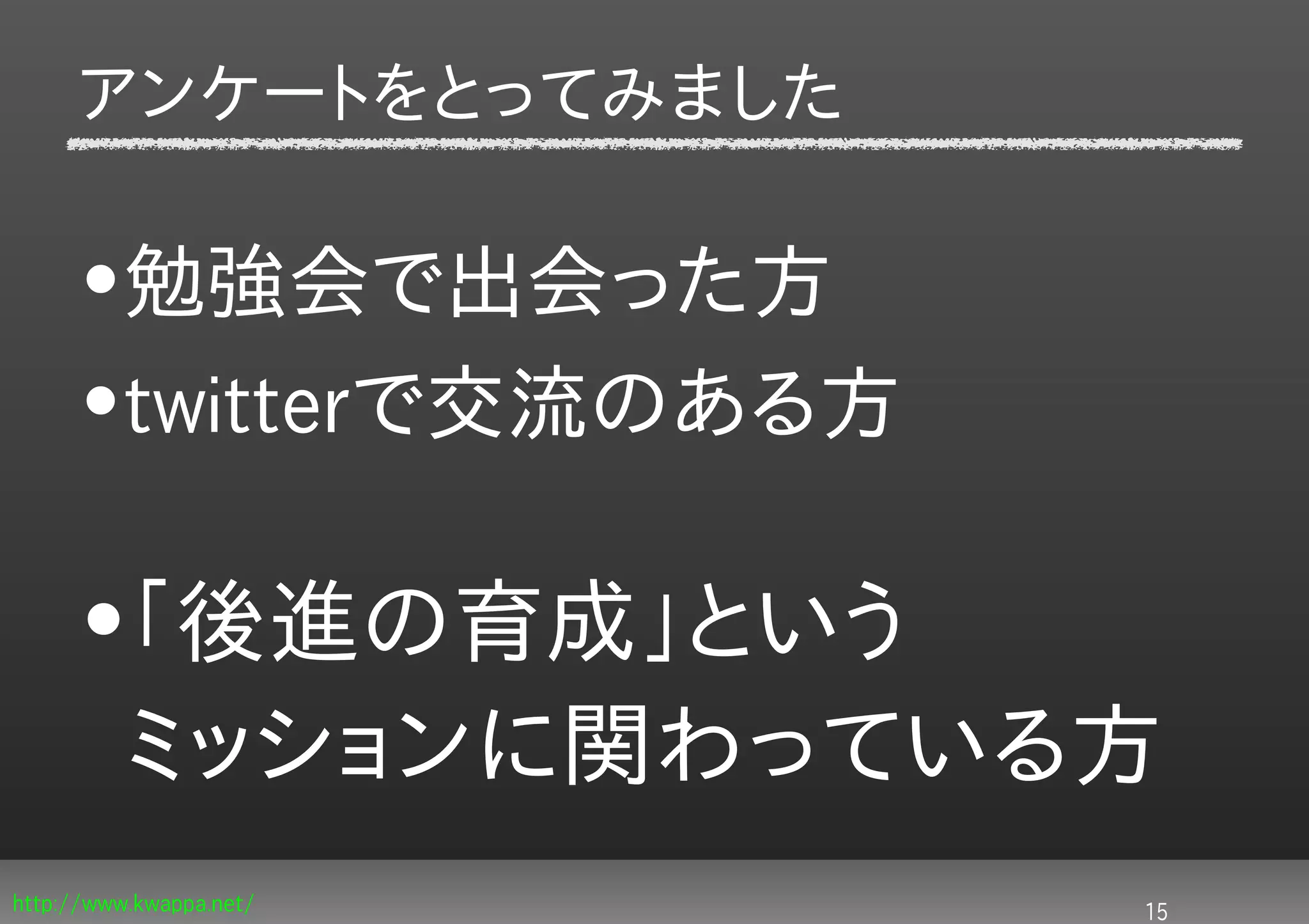 アンケートをとってみました

     •勉強会で出会った方
     •twitterで交流のある方

     •「後進の育成」という
      ミッションに関わっている方
http://www.kwappa.net/   15
 