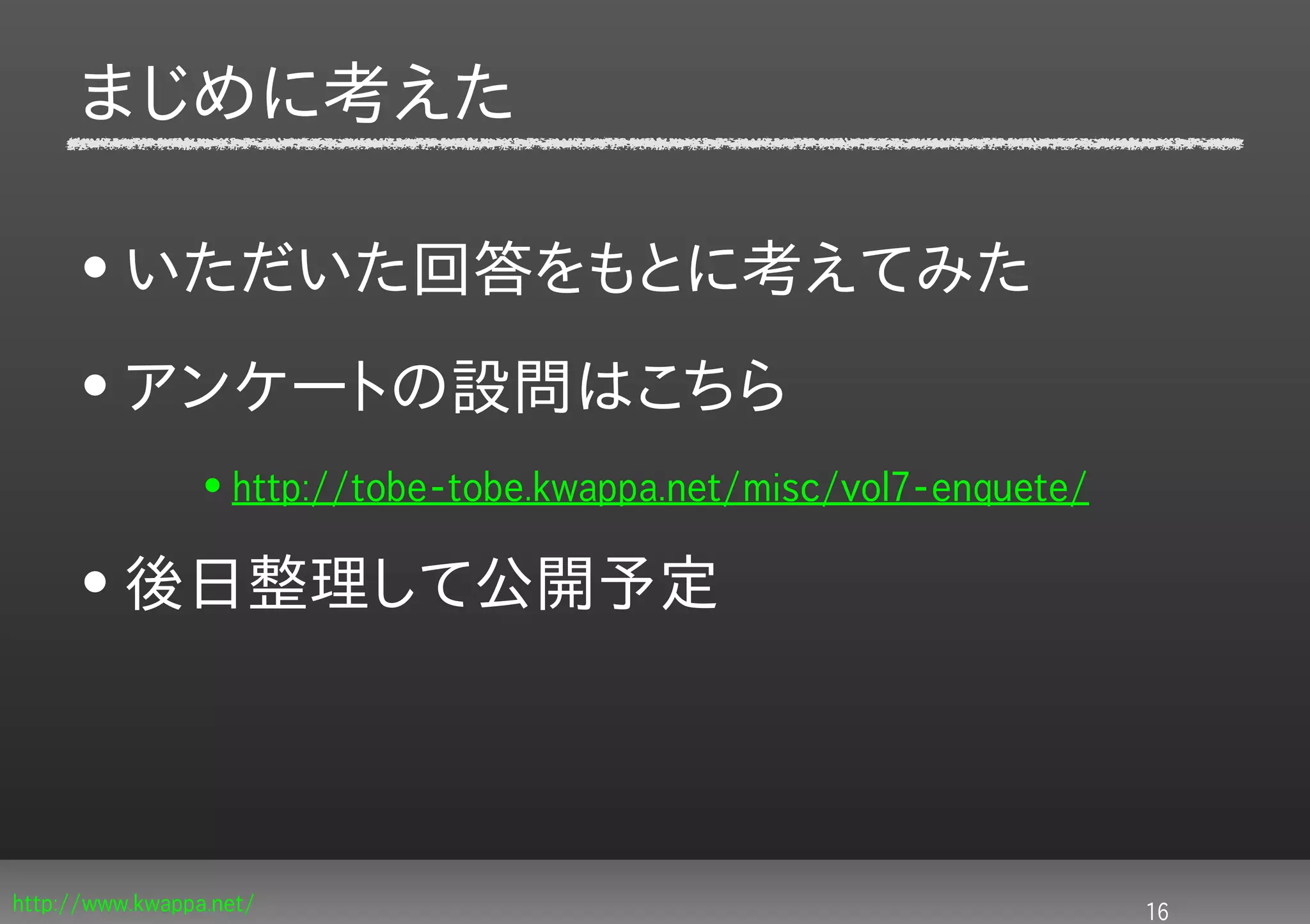 まじめに考えた

     • いただいた回答をもとに考えてみた
     • アンケートの設問はこちら
                 • http://tobe-tobe.kwappa.net/misc/vol7-enquete/

     • 後日整理して公開予定




http://www.kwappa.net/                                              16
 