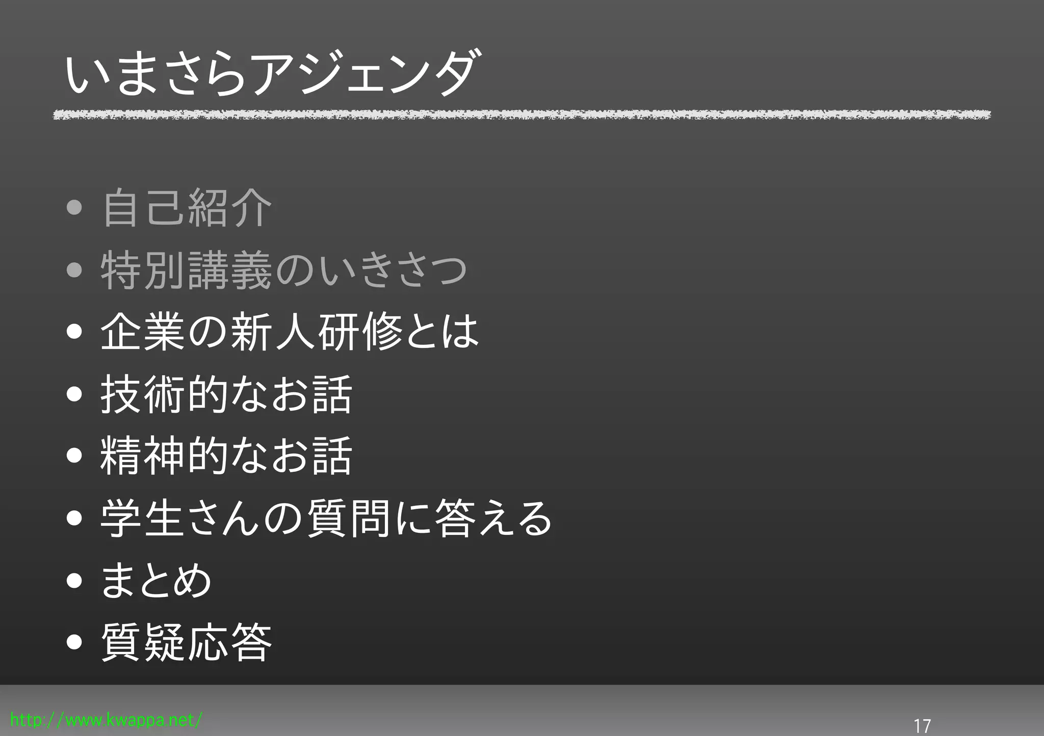 いまさらアジェンダ

     • 自己紹介
     • 特別講義のいきさつ
     • 企業の新人研修とは
     • 技術的なお話
     • 精神的なお話
     • 学生さんの質問に答える
     • まとめ
     • 質疑応答
http://www.kwappa.net/   17
 